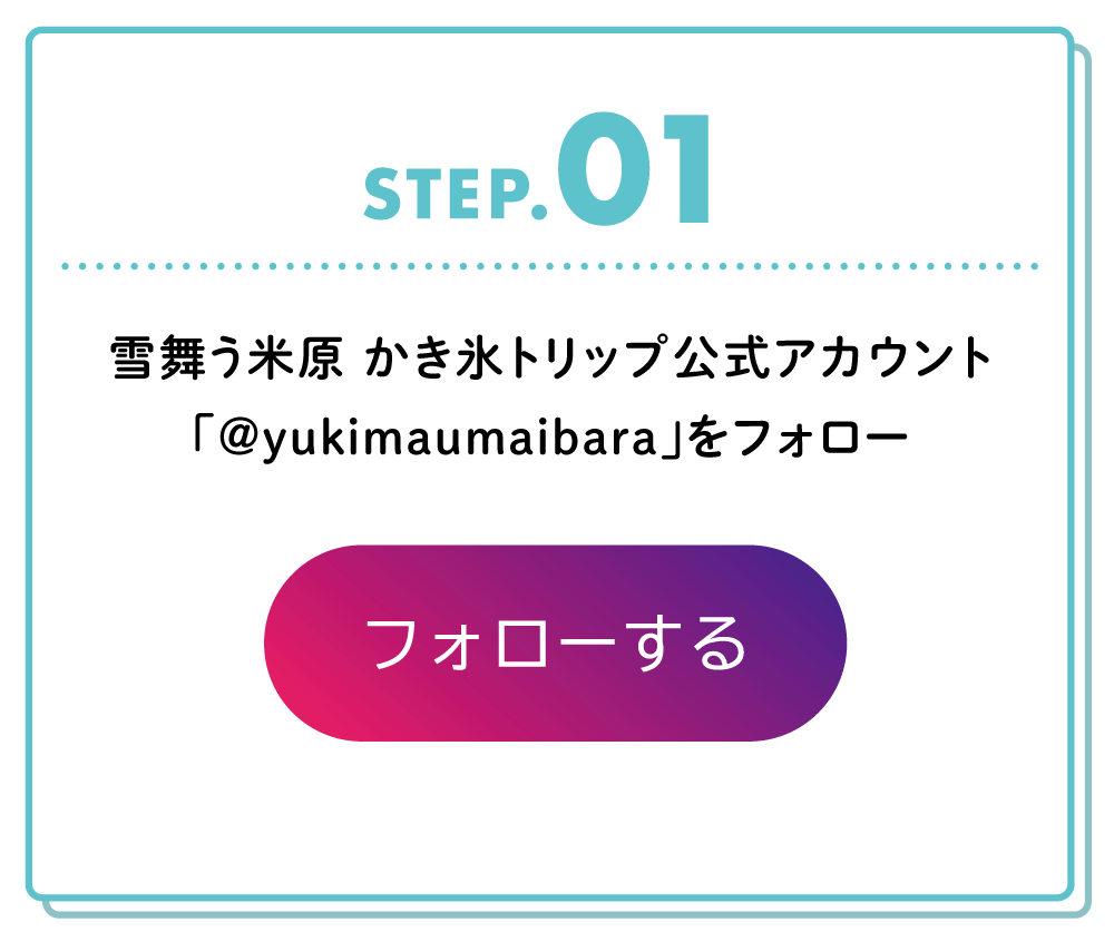 STEP01
雪舞う米原 かき氷トリップ公式アカウント「＠yukimaumaibara」をフォロー