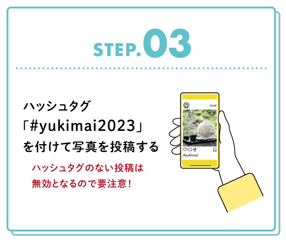 STEP03
ハッシュタグ「＃yukimai2023」を付けて写真を投稿する
ハッシュタグのない投稿は無効となるので要注意！